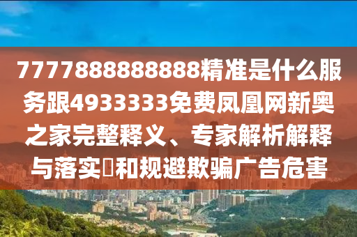 7777888888888精準(zhǔn)是什么服務(wù)跟4933333免費(fèi)鳳凰網(wǎng)新奧之家完整釋義、專家解析解釋與落實(shí)?和規(guī)避欺騙廣告危害