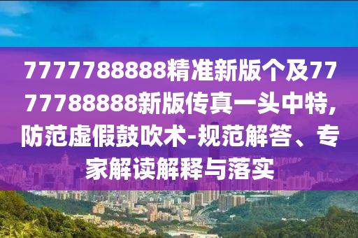 7777788888精準(zhǔn)新版?zhèn)€及7777788888新版?zhèn)髡嬉活^中特,防范虛假鼓吹術(shù)-規(guī)范解答、專家解讀解釋與落實(shí)