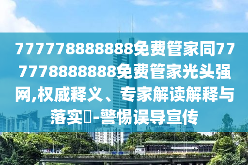 777778888888免費(fèi)管家同777778888888免費(fèi)管家光頭強(qiáng)網(wǎng),權(quán)威釋義、專家解讀解釋與落實?-警惕誤導(dǎo)宣傳
