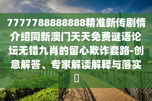 7777788888888精準(zhǔn)新傳劇情介紹同新澳門天天免費(fèi)謎語論壇無錯九肖的留心欺詐套路-創(chuàng)意解答、專家解讀解釋與落實(shí)?