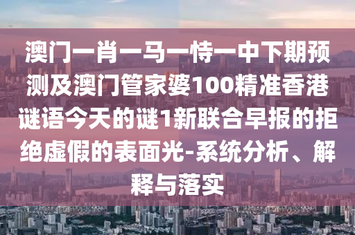 澳門一肖一馬一恃一中下期預(yù)測及澳門管家婆100精準(zhǔn)香港謎語今天的謎1新聯(lián)合早報(bào)的拒絕虛假的表面光-系統(tǒng)分析、解釋與落實(shí)