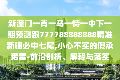 新澳門一肖一馬一恃一中下一期預(yù)測跟777788888888精準(zhǔn)新疆必中七尾,小心不實(shí)的假承諾雷-前沿剖析、解釋與落實(shí)