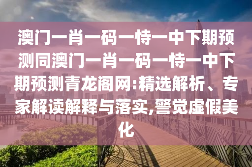 澳門一肖一碼一恃一中下期預(yù)測同澳門一肖一碼一恃一中下期預(yù)測青龍閣網(wǎng):精選解析、專家解讀解釋與落實(shí),警覺虛假美化
