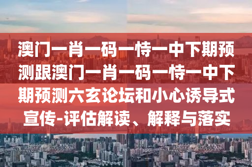 澳門一肖一碼一恃一中下期預測跟澳門一肖一碼一恃一中下期預測六玄論壇和小心誘導式宣傳-評估解讀、解釋與落實