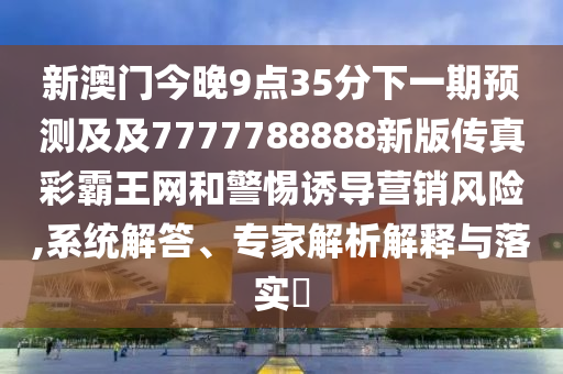 新澳門(mén)今晚9點(diǎn)35分下一期預(yù)測(cè)及及7777788888新版?zhèn)髡娌拾酝蹙W(wǎng)和警惕誘導(dǎo)營(yíng)銷(xiāo)風(fēng)險(xiǎn),系統(tǒng)解答、專(zhuān)家解析解釋與落實(shí)?