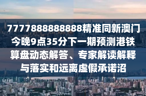 7777888888888精準(zhǔn)同新澳門(mén)今晚9點(diǎn)35分下一期預(yù)測(cè)港鐵算盤(pán)動(dòng)態(tài)解答、專(zhuān)家解讀解釋與落實(shí)和遠(yuǎn)離虛假承諾沼