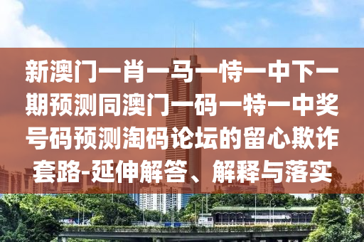 新澳門一肖一馬一恃一中下一期預測同澳門一碼一特一中獎號碼預測淘碼論壇的留心欺詐套路-延伸解答、解釋與落實