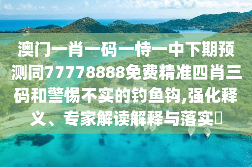 澳門一肖一碼一恃一中下期預測同77778888免費精準四肖三碼和警惕不實的釣魚鉤,強化釋義、專家解讀解釋與落實?