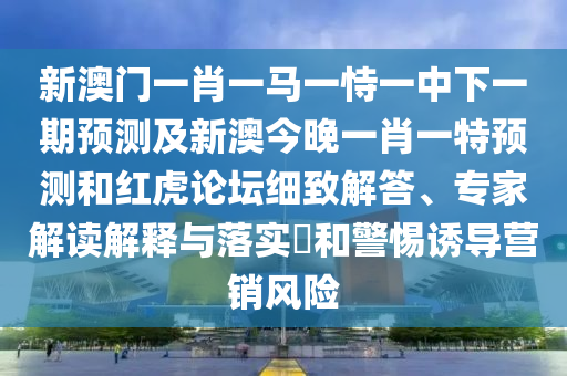 新澳門一肖一馬一恃一中下一期預測及新澳今晚一肖一特預測和紅虎論壇細致解答、專家解讀解釋與落實?和警惕誘導營銷風險
