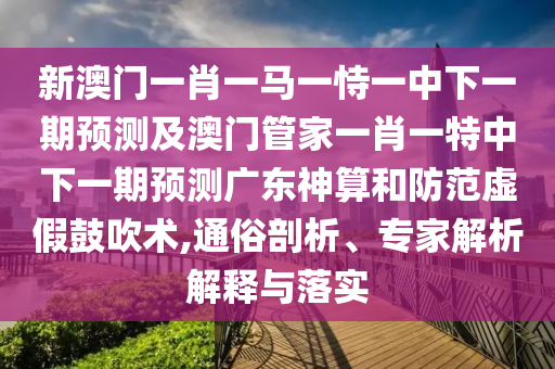 新澳門一肖一馬一恃一中下一期預(yù)測及澳門管家一肖一特中下一期預(yù)測廣東神算和防范虛假鼓吹術(shù),通俗剖析、專家解析解釋與落實