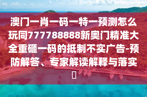 澳門一肖一碼一特一預(yù)測怎么玩同777788888新奧門精準(zhǔn)大全重砸一碼的抵制不實廣告-預(yù)防解答、專家解讀解釋與落實?