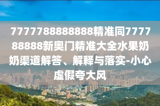 7777788888888精準(zhǔn)同777788888新奧門精準(zhǔn)大全水果奶奶渠道解答、解釋與落實-小心虛假夸大風(fēng)