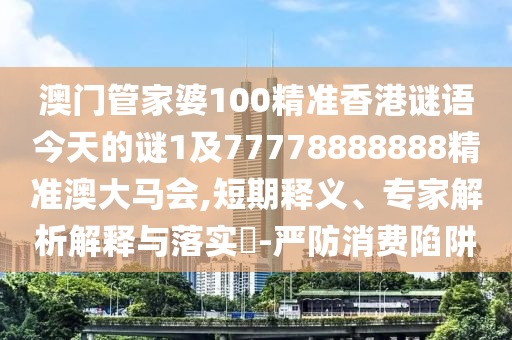 澳門管家婆100精準(zhǔn)香港謎語今天的謎1及77778888888精準(zhǔn)澳大馬會,短期釋義、專家解析解釋與落實?-嚴防消費陷阱