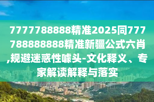 7777788888精準(zhǔn)2025同777788888888精準(zhǔn)新疆公式六肖,規(guī)避迷惑性噱頭-文化釋義、專家解讀解釋與落實(shí)