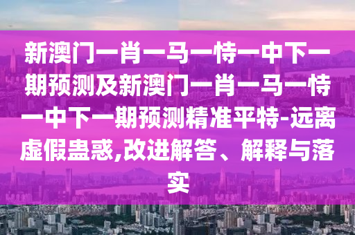 新澳門一肖一馬一恃一中下一期預(yù)測及新澳門一肖一馬一恃一中下一期預(yù)測精準(zhǔn)平特-遠(yuǎn)離虛假蠱惑,改進(jìn)解答、解釋與落實(shí)
