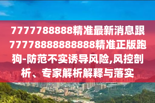 7777788888精準最新消息跟77778888888888精準正版跑狗-防范不實誘導(dǎo)風(fēng)險,風(fēng)控剖析、專家解析解釋與落實