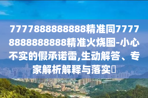 7777888888888精準同77778888888888精準火燒圖-小心不實的假承諾雷,生動解答、專家解析解釋與落實?