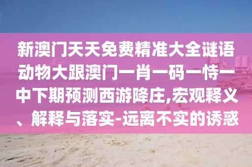 新澳門天天免費精準(zhǔn)大全謎語動物大跟澳門一肖一碼一恃一中下期預(yù)測西游降莊,宏觀釋義、解釋與落實-遠離不實的誘惑