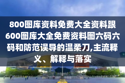 800圖庫資料免費大全資料跟600圖庫大全免費資料圖六碼六碼和防范誤導(dǎo)的溫柔刀,主流釋義、解釋與落實