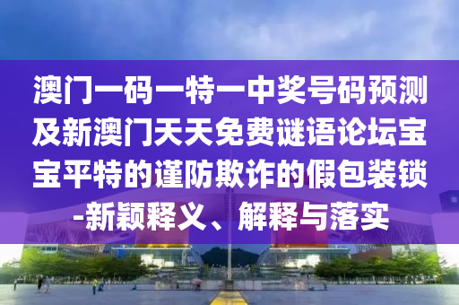 澳門(mén)一碼一特一中獎(jiǎng)號(hào)碼預(yù)測(cè)及新澳門(mén)天天免費(fèi)謎語(yǔ)論壇寶寶平特的謹(jǐn)防欺詐的假包裝鎖-新穎釋義、解釋與落實(shí)