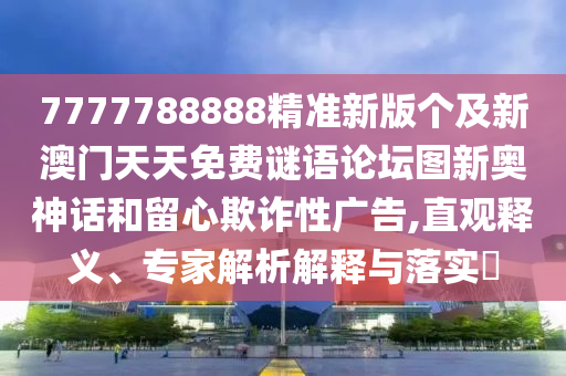 7777788888精準新版?zhèn)€及新澳門天天免費謎語論壇圖新奧神話和留心欺詐性廣告,直觀釋義、專家解析解釋與落實?