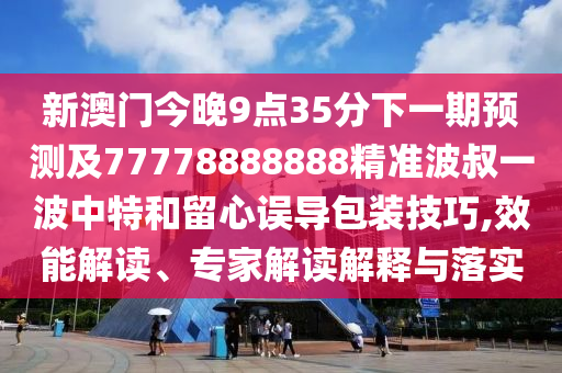 新澳門今晚9點35分下一期預測及77778888888精準波叔一波中特和留心誤導包裝技巧,效能解讀、專家解讀解釋與落實