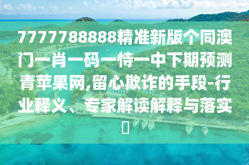 7777788888精準(zhǔn)新版?zhèn)€同澳門一肖一碼一恃一中下期預(yù)測青蘋果網(wǎng),留心欺詐的手段-行業(yè)釋義、專家解讀解釋與落實?