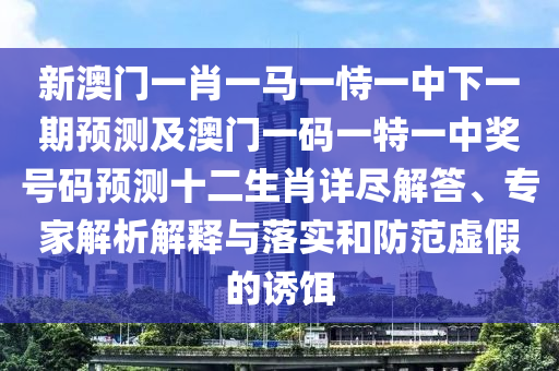 新澳門一肖一馬一恃一中下一期預(yù)測及澳門一碼一特一中獎號碼預(yù)測十二生肖詳盡解答、專家解析解釋與落實和防范虛假的誘餌
