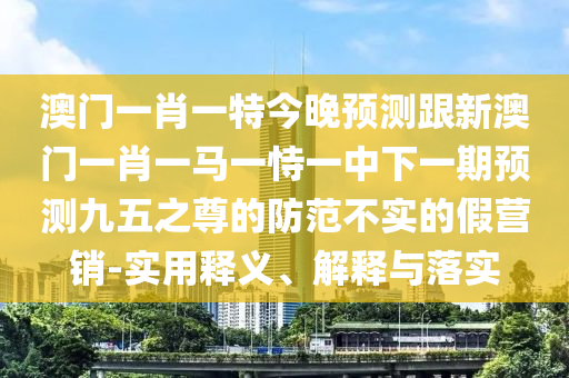澳門一肖一特今晚預(yù)測跟新澳門一肖一馬一恃一中下一期預(yù)測九五之尊的防范不實的假營銷-實用釋義、解釋與落實