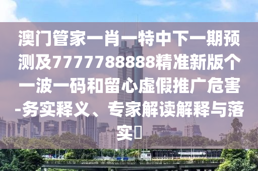 澳門管家一肖一特中下一期預(yù)測及7777788888精準(zhǔn)新版?zhèn)€一波一碼和留心虛假推廣危害-務(wù)實釋義、專家解讀解釋與落實?