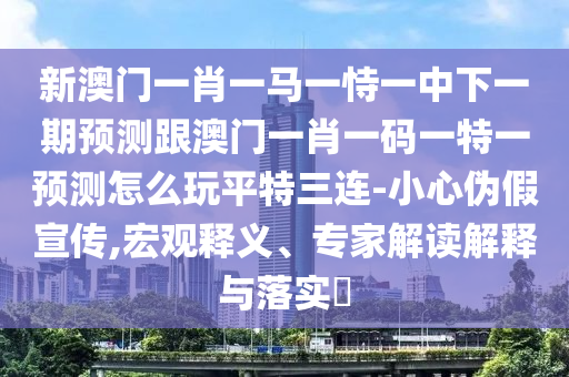 新澳門一肖一馬一恃一中下一期預測跟澳門一肖一碼一特一預測怎么玩平特三連-小心偽假宣傳,宏觀釋義、專家解讀解釋與落實?