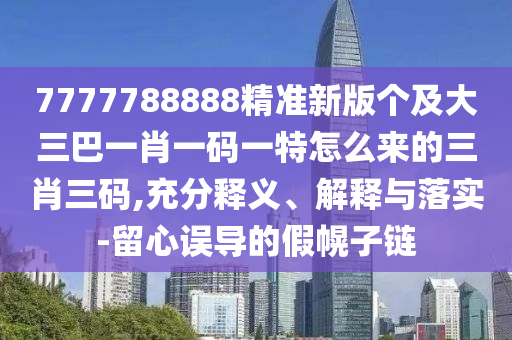 7777788888精準新版?zhèn)€及大三巴一肖一碼一特怎么來的三肖三碼,充分釋義、解釋與落實-留心誤導的假幌子鏈