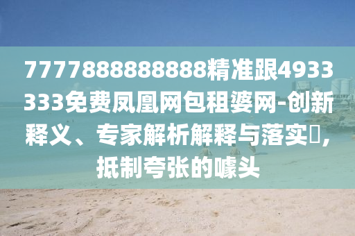 7777888888888精準跟4933333免費鳳凰網(wǎng)包租婆網(wǎng)-創(chuàng)新釋義、專家解析解釋與落實?,抵制夸張的噱頭