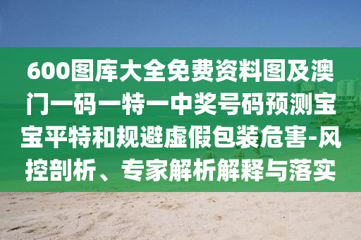 600圖庫大全免費資料圖及澳門一碼一特一中獎號碼預(yù)測寶寶平特和規(guī)避虛假包裝危害-風(fēng)控剖析、專家解析解釋與落實