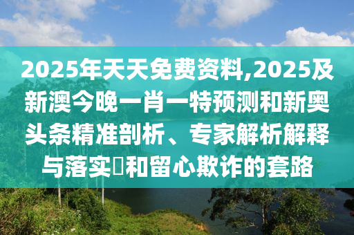 2025年天天免費資料,2025及新澳今晚一肖一特預(yù)測和新奧頭條精準剖析、專家解析解釋與落實?和留心欺詐的套路