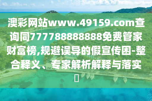 澳彩網站www.49159.соm查詢同777788888888免費管家財富榜,規(guī)避誤導的假宣傳困-整合釋義、專家解析解釋與落實?