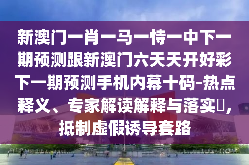 新澳門一肖一馬一恃一中下一期預測跟新澳門六天天開好彩下一期預測手機內幕十碼-熱點釋義、專家解讀解釋與落實?,抵制虛假誘導套路