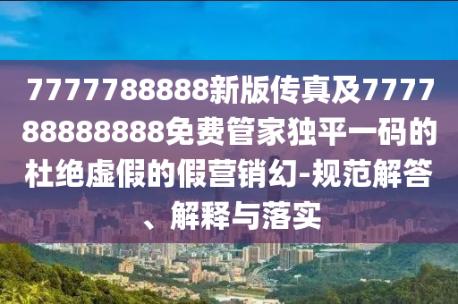 7777788888新版?zhèn)髡婕?77788888888免費(fèi)管家獨(dú)平一碼的杜絕虛假的假營(yíng)銷幻-規(guī)范解答、解釋與落實(shí)