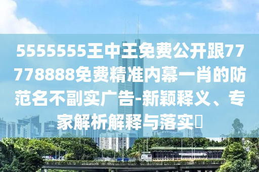 5555555王中王免費(fèi)公開(kāi)跟77778888免費(fèi)精準(zhǔn)內(nèi)幕一肖的防范名不副實(shí)廣告-新穎釋義、專家解析解釋與落實(shí)?