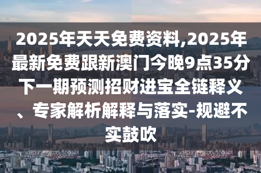 2025年天天免費(fèi)資料,2025年最新免費(fèi)跟新澳門今晚9點(diǎn)35分下一期預(yù)測(cè)招財(cái)進(jìn)寶全鏈釋義、專家解析解釋與落實(shí)-規(guī)避不實(shí)鼓吹
