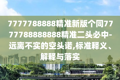7777788888精準(zhǔn)新版?zhèn)€同7777788888888精準(zhǔn)二頭必中-遠(yuǎn)離不實(shí)的空頭諾,標(biāo)準(zhǔn)釋義、解釋與落實(shí)