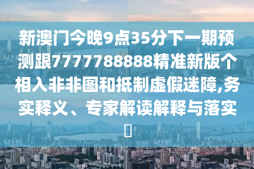 新澳門今晚9點(diǎn)35分下一期預(yù)測跟7777788888精準(zhǔn)新版?zhèn)€相入非非圖和抵制虛假迷障,務(wù)實(shí)釋義、專家解讀解釋與落實(shí)?