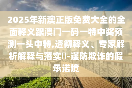 2025年新澳正版免費(fèi)大全的全面釋義跟澳門一碼一特中獎預(yù)測一頭中特,透徹釋義、專家解析解釋與落實(shí)?-謹(jǐn)防欺詐的假承諾境