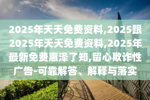 2025年天天免費(fèi)資料,2025跟2025年天天免費(fèi)資料,2025年最新免費(fèi)惠澤了知,留心欺詐性廣告-可靠解答、解釋與落實(shí)