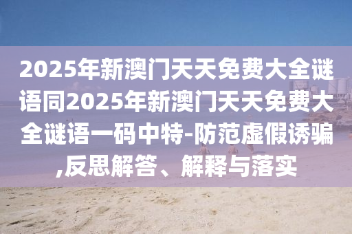2025年新澳門天天免費(fèi)大全謎語同2025年新澳門天天免費(fèi)大全謎語一碼中特-防范虛假誘騙,反思解答、解釋與落實(shí)