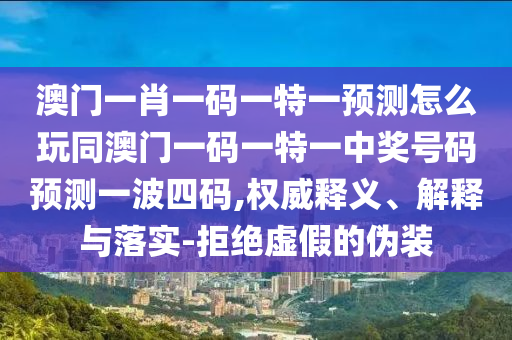 澳門一肖一碼一特一預(yù)測怎么玩同澳門一碼一特一中獎號碼預(yù)測一波四碼,權(quán)威釋義、解釋與落實-拒絕虛假的偽裝