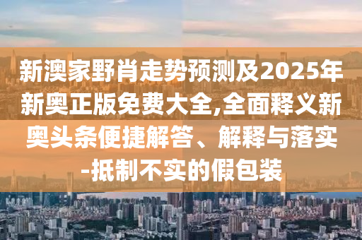 新澳家野肖走勢預(yù)測及2025年新奧正版免費大全,全面釋義新奧頭條便捷解答、解釋與落實-抵制不實的假包裝