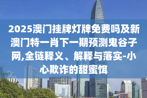 2025澳門掛牌燈牌免費嗎及新澳門特一肖下一期預測鬼谷子網(wǎng),全鏈釋義、解釋與落實-小心欺詐的甜蜜餌