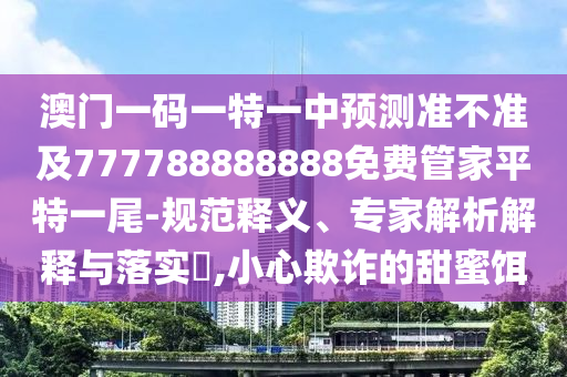 澳門一碼一特一中預測準不準及777788888888免費管家平特一尾-規(guī)范釋義、專家解析解釋與落實?,小心欺詐的甜蜜餌