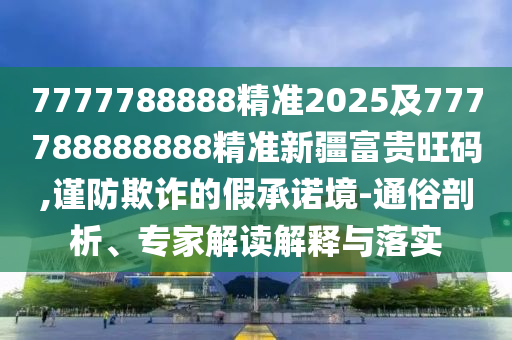 7777788888精準2025及777788888888精準新疆富貴旺碼,謹防欺詐的假承諾境-通俗剖析、專家解讀解釋與落實